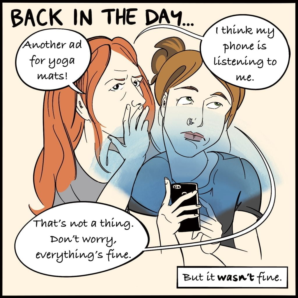Panel 1.  Headed "Back in the Day..."A with red hair whispers into the ear of a woman with brown hair who is rolling her eyes and scrolling on her phone. The woman with red hair says "Another ad for yoga mats!"..."I think my phone is listening to me". Her friend replies "that's not a thing. Don't worry, everything's fine". A box at the bottom of the panel says "But it wasn't fine"