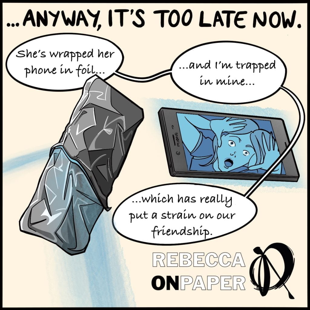 Panel 3. Headed "Anyway, it's too late now"

"She's wrapped her phone in foil..."

"...and I'm trapped in mine..."

"...which has really put a strain on our friendship".

Cartoons show a phone wrapped in foil, and another with a woman, posed as if trapped inside, on the screen.

Illustrator: Rebecca On Paper