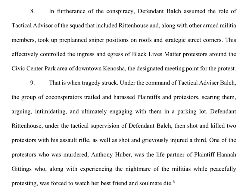 8. In furtherance of the conspiracy, Defendant Balch assumed the role of
Tactical Advisor of the squad that included Rittenhouse and, along with other armed militia
members, took up preplanned sniper positions on roofs and strategic street corners. This
effectively controlled the ingress and egress of Black Lives Matter protestors around the
Civic Center Park area of downtown Kenosha, the designated meeting point for the protest.
9. That is when tragedy struck. Under the command of Tactical Adviser Balch, the group of coconspirators trailed and harassed Plaintiffs and protestors, scaring them, arguing, intimidating, and ultimately engaging with them in a parking lot. Defendant Rittenhouse, under the tactical supervision of Defendant Balch, then shot and killed two protestors with his assault rifle, as well as shot and grievously injured a third. One of the protestors who was murdered, Anthony Huber, was the life partner of Plaintiff Hannah
Gittings who, along with experiencing the nightmare of the militias while peacefully protesting, was forced to watch her best friend and soulmate die.