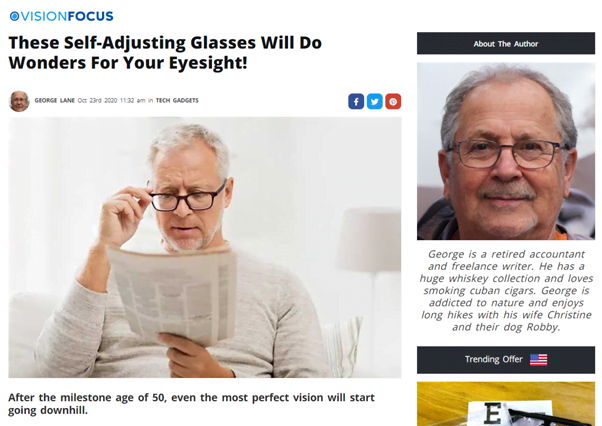 An article on Vision Focus allegedly written by George, a "retired accountant and freelance writer. He has a huge whiskey collection and loves smoking cuban cigars. George is addicted to nature and enjoys long hikes with his wife Christine and their dog Robby". The article is eaded "These Self-Adjusting Glasses Will Do Wonders For Your Eyesight!" and has a stock image of a white haired white man reading a newspaper and adjusting his black framed glasses.