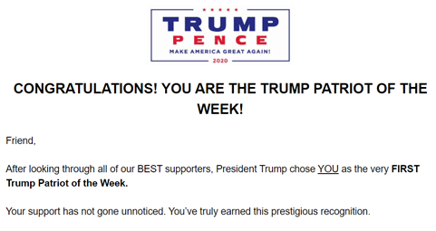 The first part of an email from the Trump Campaign titled "Congratulations! You are the Trump patriot of the week!" and beginning "Friend, after looking through all of our BEST supporters, President Trump chose YOU as the very FIRST Trump Patriot of the Week. Your support has not gone unnoticed. You've truly earned this prestigious recognition".