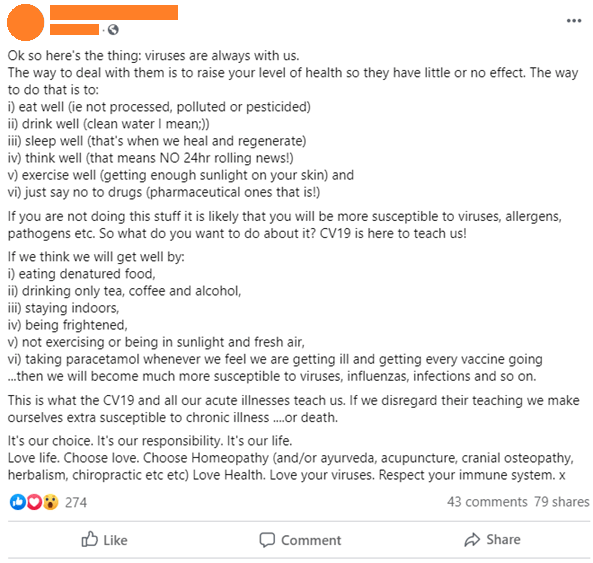 The post reads:
"Ok so here's the thing: viruses are always with us. The way to deal with the is to raise your level of health so they have little or no effect. The way to do that is to: i) eat well (ie not processed, polluted or pesticided) ii) drink well (clean water I mean ;)) iii) sleep well (that's when we heal and regenerate) iV) think well (that means NO 24hr rolling news!) v) exercise well (getting enough sunlight on your skin and vi) just say no to drugs (pharmaceutical ones that is!). If you are not doing this stuff it is likely that you will be more susceptible to viruses, allergens, pathogens etc. So what do you want to do about it? CV19 is here to teach us! If we think we will get well by i) eating denatured food, ii) drinking only tea, coffee and alcohol, iii) staying indoors, iv) being frightened, v) not exercising or being in sunlight and fresh air, vi) taking paracetamol whenever we feel we are getting ill and getting every vaccine going...then we will become much more susceptible to viruses, influenzas, infections and so on. This is what the CV19 and all our acute illnesses teach us. If we disregard their teaching we make ourselves extra susceptible to chronic illness....or death. It's our choice. It's our responsibility. It's our life. Love life. Choose love. Choose Homeopathy (and/or ayurveda, acupuncture, cranial osetopathy, herbalism, chiropractic etc etc) Love Health. Love your viruses. Respect your immune system. x"
The post has 274 reactions, 43 comments and 79 shares.