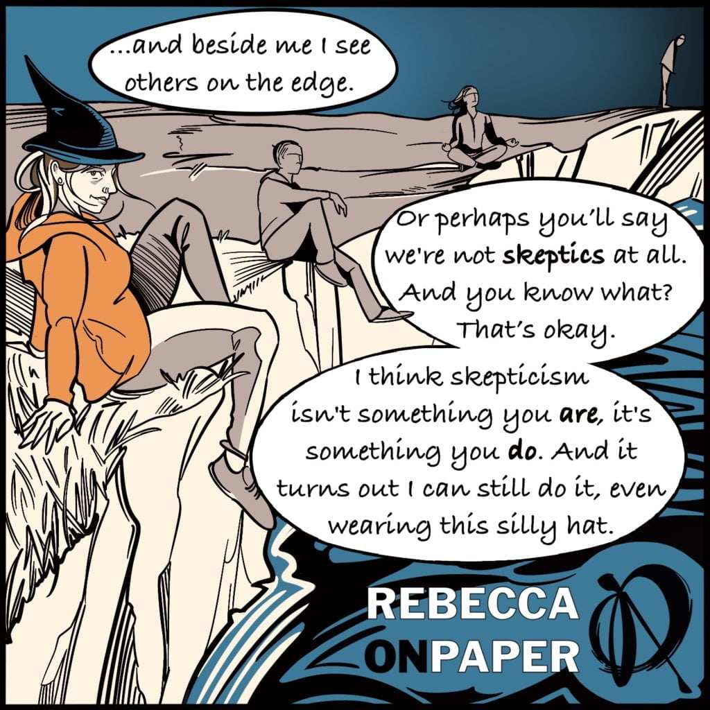 Panel 11. Rebecca is sitting on the cliff edge wearing a witches hat with other figures sitting further along, some cross legged with palms up in Shuni Mudra yoga pose. Rebecca says "...and beside me I see others on the edge. Or perhaps you'll say we're not skeptics at all. And you know what? That's ok. I think skepticism isn't something you are, it's something you do. And it turns out I can still do it, even wearing this silly hat". The illustrator is Rebecca on Paper. 