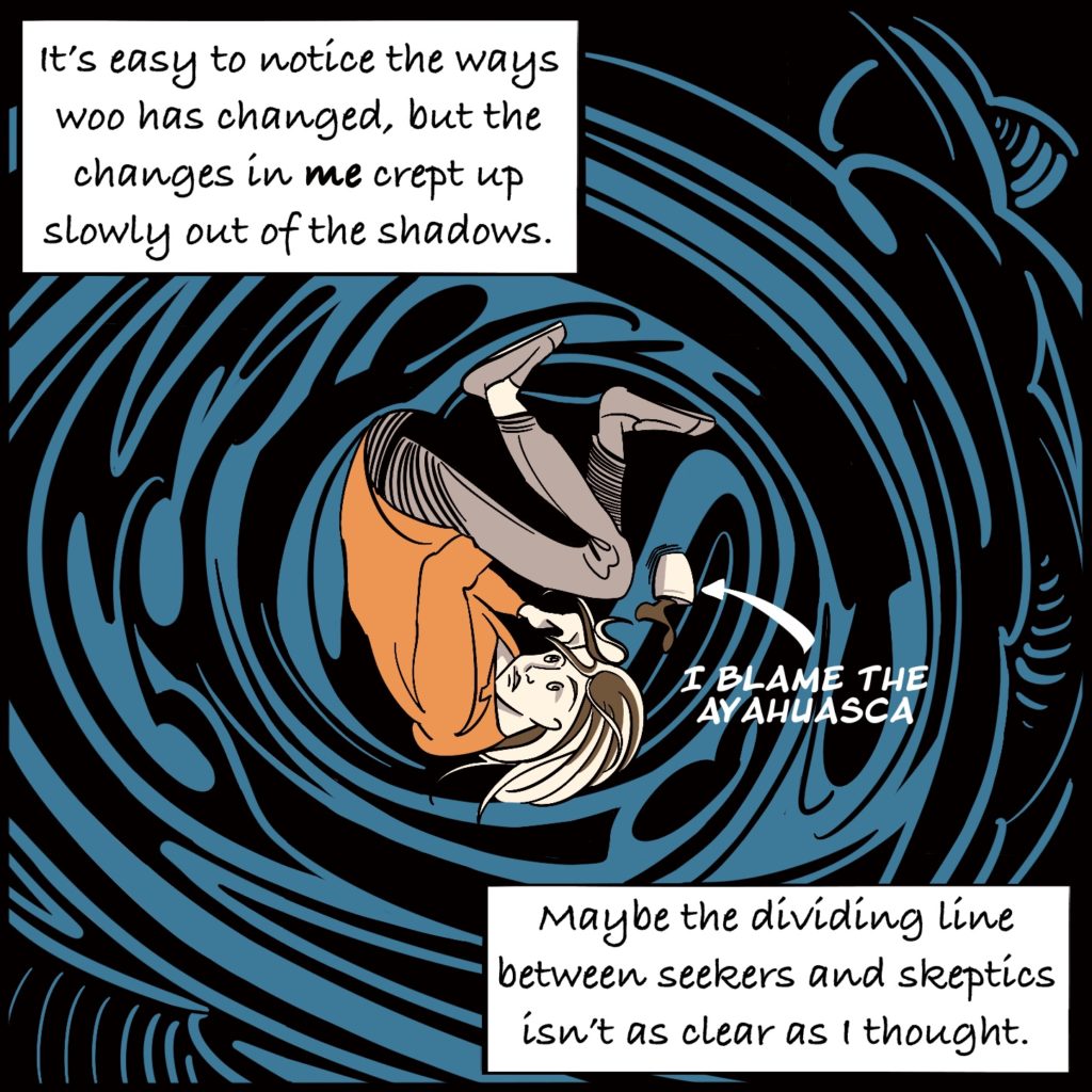 Panel 6. Rebecca is curled up inside the spiralling water with a cup of liquid spilling out beside her with an arrow that says "I blame the ayahuasca". The text explains "It's easy to notice the ways woo has changed, but the changes in me crept up slowly out of the shadows." "Maybe the dividing line between seekers and skeptics isn't as clear as I thought."