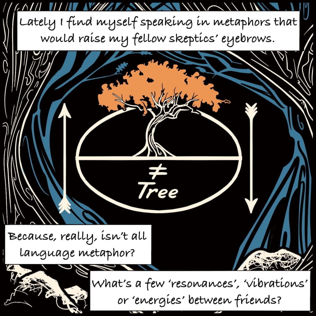 Panel 8. Two trees arch around the spiralling water. In the centre there is a circle with a line through the middle above the line is a drawing of a tree, below is a not equal sign with the word tree. Either side are arrows, one pointing up, one pointing down. The text explains "Lately I find myself speaking in metaphors that would raise my fellow skeptics' eyebrows. Because, really, isn't all language metaphor" "what's a few 'resonances', 'vibrations' or 'energies' between friends?"