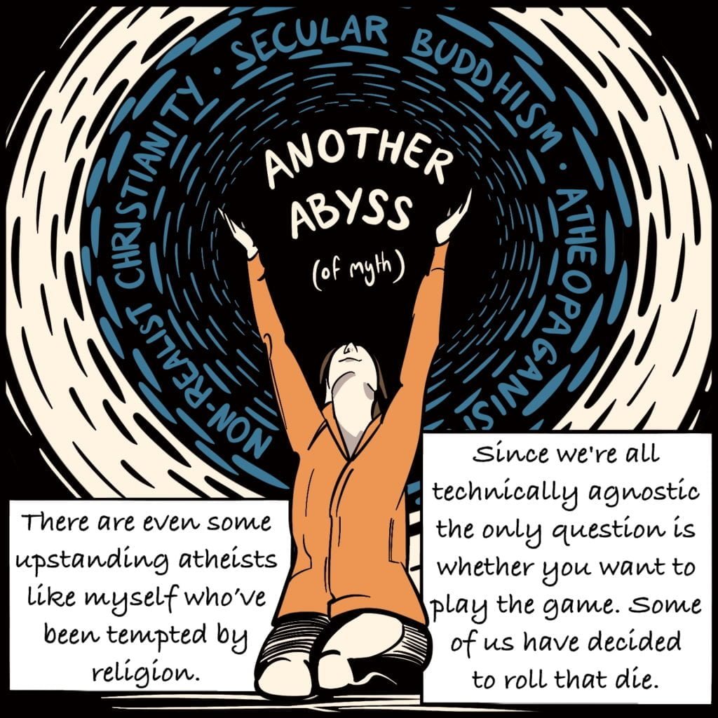 Panel 9. Rebecca sits on her knees with her arms outstretched towards the sky. Between her hands reads "Another Abyss (of myth) and she's surrounded with the words "non-realist christianity", "secular buddhism", "atheopaganism". The text explains "There are even some upstanding atheists like myself who've been tempted by religion. Since we're all technically agnostic the only question is whether you want to play the game. Some of us have decided to roll that die."