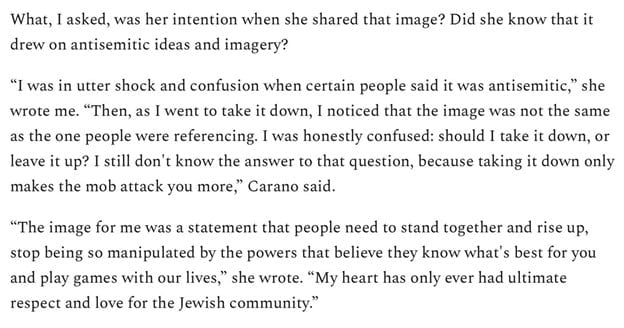 What, I asked, was her intention when she shared that image? Did she know that it drew on antisemitic ideas and imagery?
“I was in utter shock and confusion when certain people said it was antisemitic,” she wrote me. “Then, as I went to take it down, I noticed that the image was not the same as the one people were referencing. I was honestly confused: should I take it down, or leave it up? I still don't know the answer to that question, because taking it down only makes the mob attack you more,” Carano said.
“The image for me was a statement that people need to stand together and rise up, stop being so manipulated by the powers that believe they know what's best for you and play games with our lives,” she wrote. “My heart has only ever had ultimate respect and love for the Jewish community.”