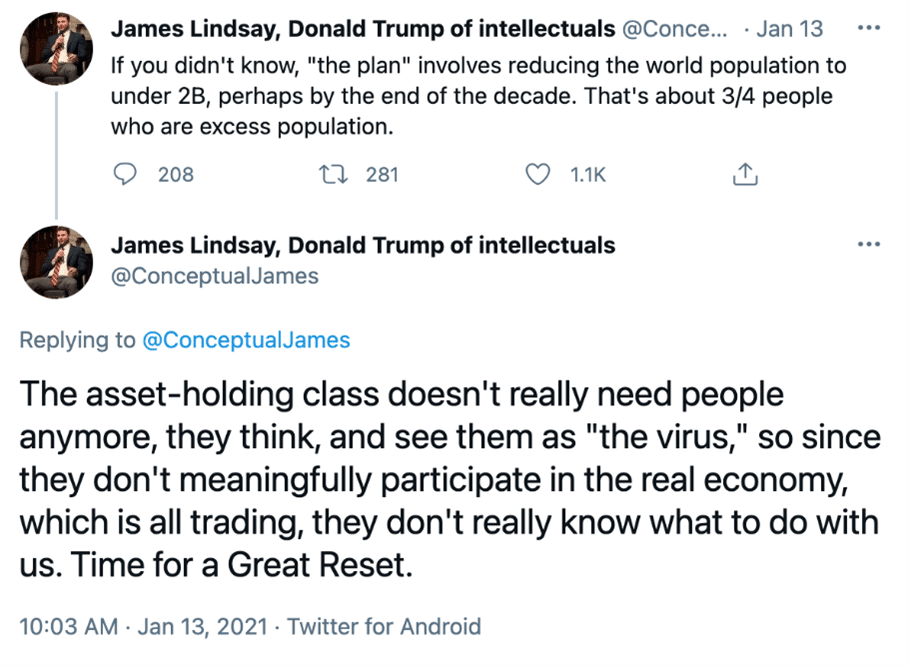 Screenshot of two tweets from twitter user @ConceptualJames who uses the profile name "James Lindsay, Donald Trump of intellectuals". Tweet one, from Jan 13 2021 says "If you didn't know, "the plan" involves reducing the world population to under 2B, perhaps by the end of the decade. That's about 3/4 people who are excess population". Tweet two says "The asses-holding class doesn't really need people anymore, they think, and see them as "the virus", so since they don't meaningfully participate in the real economy, which is all trading, they don't really know what to do with us. Time for a Great Reset."