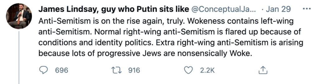 Tweets from "James Lindsay, guy who Putin sits like" from January 29th, 2021:
"Anti-Semitism is on the rise again, truly. Wokeness contains left-wing anti-Semitism. Normal right-wing anti-Semitism is flared up because of conditions and identity politics. Extra right-wing anti-Semitism is arising because lots of progressive Jews are nonsensically Woke." (696 comments, 916 RTs, 2.2k likes)