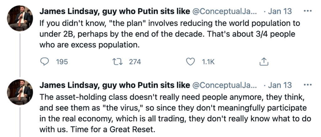 Tweets from "James Lindsay, guy who Putin sits like" from January 13th, 2021:
"If you didn't know, "the plan" involves reducing the world population to under 2B, perhaps by the end of the decade. That's about 3/4 people who are excess population" (195 comments, 275 RTs, 1.1k likes)
"The asset-holding class doesn't really need people anymore, they think,. and see them as "the virus", so since they don't meaningfully participate in the real economy, which is all trading, they don't really know what to do with us. Time for a Great Reset".