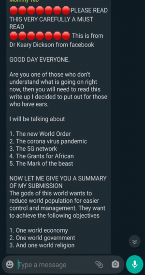 WhatsApp message that reads:

"PLEASE READ THIS VERY CAREFULLY A MUST READ. This is from Dr Keary Dickson from facebook.

GOOD DAY EVERYONE.

Are you one of those who don't understand what is going on right now, then you will need to read this write up I decided to put out for those who have ears. 

I will be talking about

1. The new World Order
2. The corona virus pandemic
3. The 5G network
4. The Grants for African
5. The Mark of the beast

NOW LET ME GIVE YOU A SUMMARY OF MY SUBMISSION
The gods of this world wants to reduce world population for easier control and management. They want to achieve the following objectives

1. One world economy
2. One world government
3. And one world religion"