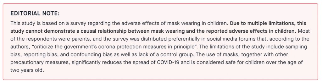 EDITORIAL NOTE:
This study is based on a survey regarding the adverse effects of mask wearing in children. Due to multiple limitations, this study cannot demonstrate a causal relationship between mask wearing and the reported adverse effects in children. Most of the respondents were parents, and the survey was distributed preferentially in social media forums that, according to the authors, “criticize the government’s corona protection measures in principle”. The limitations of the study include sampling bias, reporting bias, and confounding bias as well as lack of a control group. The use of masks, together with other precautionary measures, significantly reduces the spread of COVID-19 and is considered safe for children over the age of two years old.