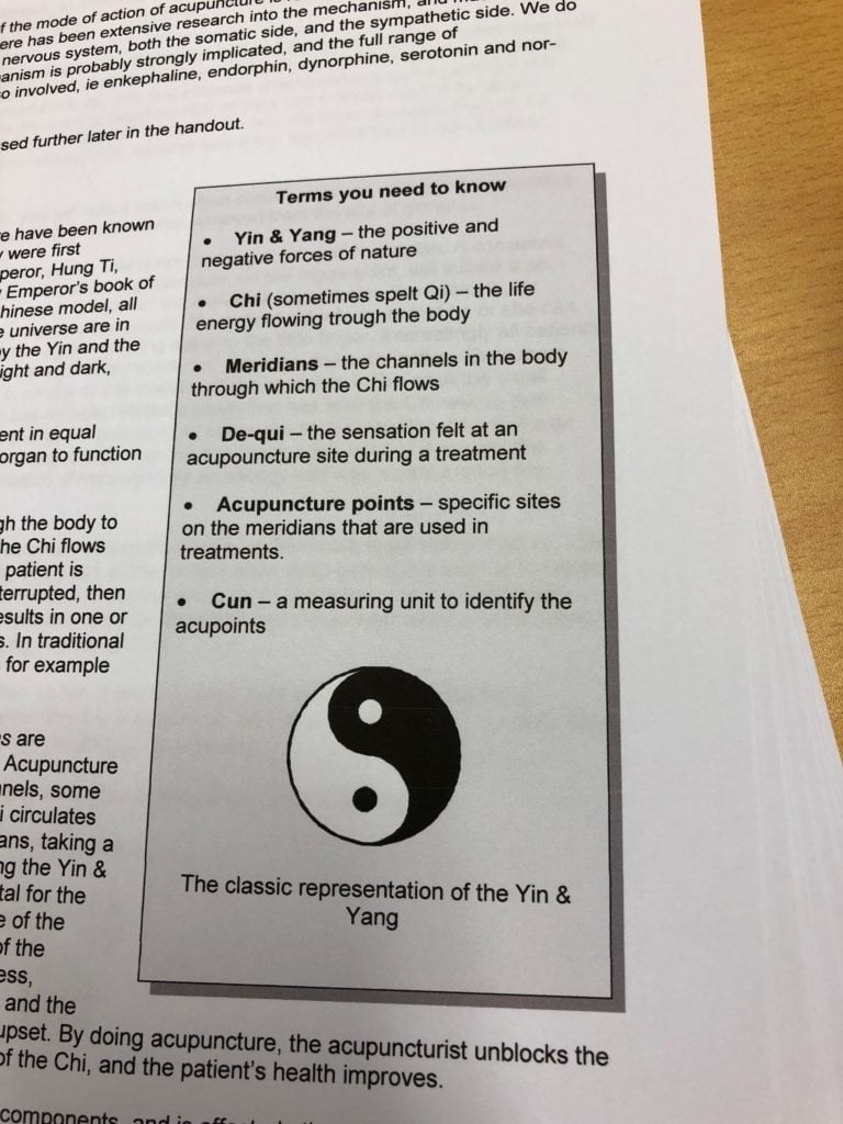 “Terms you need to know: Yin & Yang – the positive forces of nature. Chi (sometimes spelt Qi) – the life energy flowing through the body. De-qui – the sensation felt at an acupuncture site during a treatment. Acupuncture points – specific sites on the meridians that are used in treatments. Cun – a measuring unit to identify the acupoints.”