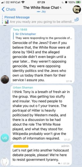 An exchange in "The White Rose Chat" (6,912 members, 818 online).
The first message has user Tony 1848 comment on a previous off-screen message about the holocaust: "Genocide of the Jews? Even if you believe that, the White Rose were all done by 1943 and the alleged genocide didn’t even begin until a year later… they weren’t opposing genocide, they were opposing identity politics and the Jews who own us today thank them for their service, I assure you."
The second message has user Urban Shaman respond "I think Tony is a breath of fresh air in the group. Was getting too stuffy and insular. You need people to shake you out of your trance. The portrayal of Hitler is heavily politicised by Western media."
The final message has a channel moderator respond "Let's not get into another holocaust debate people, please! We're here to resist government tyranny"