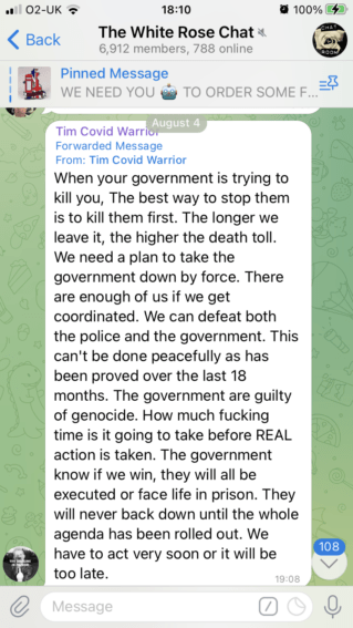 A message in "The White Rose Chat" (6,912 members, 788 online).
The message shows a posting from "Tim Covid Warrior", cross posted from his own channel: "When your government is trying to kill you, the best way to stop them is to kill them first. The longer we leave it, the higher the death toll. We need a plan to take the government down by force. There are enough of us if we get coordinated. We can defeat both the police and the government. This can't be done peacefully as has been proved over the last 18 months. The government are guilty of genocide. How much fucking time is it going to take before REAL action is taken. The government know if we win, they will all be executed or face life in prison. They will never back down until the whole agenda has been rolled out. We have to act very soon or it will be too late"