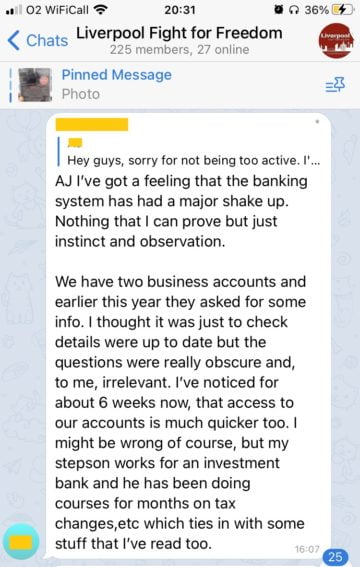 A post in "Liverpool Fight for Freedom" (225 members, 27 online).
"AJ I've got a feeling that the banking system has had a major shake up. Nothing that I can prove but just instinct and observation.
"We have two business accounts and earlier this year they asked for some info. I thought it was just to check details were up to date but the questions were really obscure and, to me, irrelevant. I've noticed for about 6 weeks now that access to our accounts is much quicker too. I might be wrong of course, but my stepson works for an investment bank and he has been doing courses for months on tax changes, etc which ties in with some of the stuff that I've read too".
