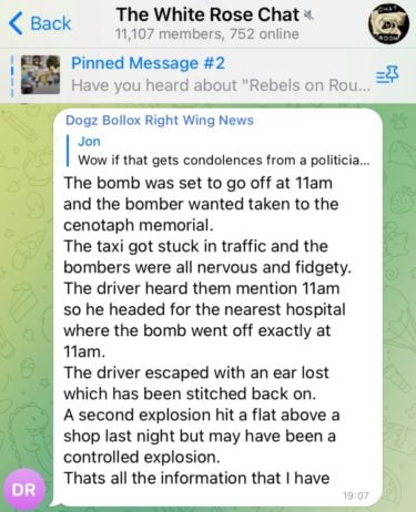 A message in "The White Rose Chat" group with 11,107 members which reads "The bomb was set to go off at 11am and the bomber wanted taken to the cenotaph memorial. The taxi got stuck in traffic and the bombers were all nervous and fidgety. The driver heard them mention 11am so he headed for the nearest hospital where the bomb went off exactly at 11am. The driver escaped with an ear lost which has been stitched back on. A second explosion hit a flat above a shop last night but may have been a controlled explosion. That's all the information that I have. 