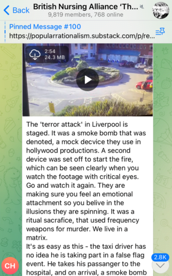 A message in the Telegram group "British Nursing Alliance" with 9,819 members. The message includes a video of the explosion and reads "The 'terror attack' in Liverpool is staged. It was a smoke bomb that was denoted, a mock decvice (sic) they use in hollywood productions. A second device was set off to start the fire, which can be seen clearly when you watch the footage with critical eyes. Go and watch it again. They are making sure you feel an emotional attachment so you believe in the illusions they are spinning. It was a ritual sacrafice (sic), that used frequency weapons for murder. We live in a matrix. It's as easy as this - the taxi driver has no idea he is taking part in a false flag event. He takes his passanger (sic) to the hospital, and on arrival, a smoke bomb"