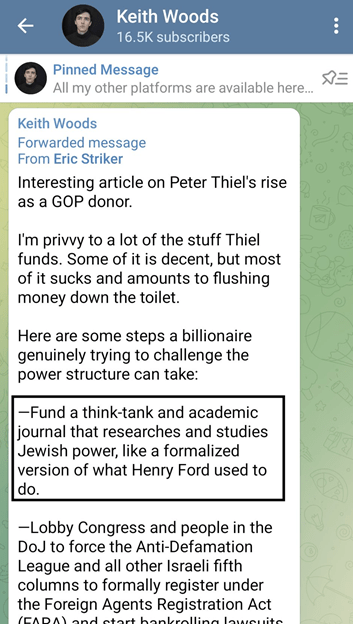 A post in a chat group with 16.5K subscribers by Keith Woods, reads:
"Forwarded message From Eric Striker 
Interesting article on Peter Thiel's rise as a GOP donor. I'm privvy to a lot of the stuff Thiel funds. Some of it is decent, but most of it sucks and amounts to flushing the money down the toilet. Here are some steps a billionaire genuinely trying to challenge the power structure can take: -- Fund a think-tank and academic journal that researches and studies Jewish power, like a formalized version of what Henry Ford used to do. -- Lobby Congress and people in the DoJ to force the Anti-Defamation League and all other Israeli fifth columns to formally register under the Foreign Agents Registration Act..."

Remainder of message is cut off. 