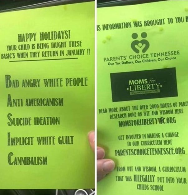 A flyer which reads:
"Happy Holidays!
Your child is being taught these basic's when they return in January !!
Bad angry white people
Anti Americanism
Suicide Ideation
Implicit white guilt
Cannibalism"

The reverse of the flyer reads that the information was "brought to you by Parents Choice Tennessee and Mons for Liberty"