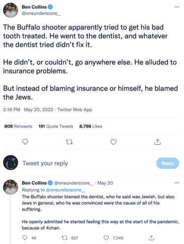 Ben Collins @oneunderscore_ tweets: "The Buffalo shooter apparently tried to get his bad tooth treated. He went to the dentist, and whatever the dentist tried didn't fix it. He didn't, or couldn't, go anywhere else. He alluded to insurance problems. But instead of blaming insurance or himself, he blamed the Jews"

Ben Collin's reply to the above tweet:
"The Buffalo shooter blamed the dentist, who he said was Jewish, but also Jews in general, who he was convinced were the cause of all of his suffering. He openly admitted he started feeling this way at the start of the pandemic, because of 4chan."