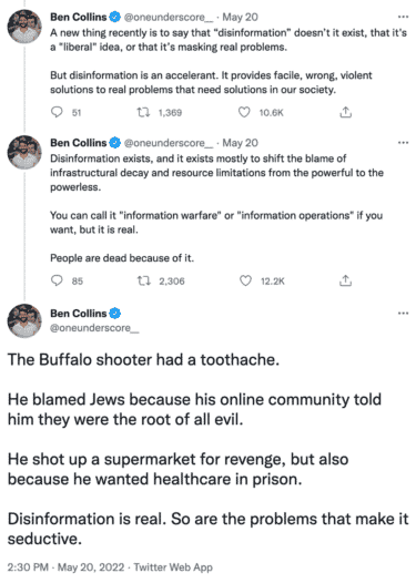 Three tweets from Ben Collins that read:

"A new thing recently is to say that "disinformation" doesn't is exist, that it's a "liberal" idea, or that it's masking real problems. But disinformation is an accelerant. It provides facile, wrong, violent solutions to real problems that need solutions in our society."

"Disinformation exists, and it exists mostly to shift the blame of infrastructural decay and resource limitations from the powerful to the powerless. You can call it "information warfare" or "information operations" if you want, but it is real. People are dead because of it."

"The Buffalo shooter had a toothache. He blamed Jews because his online community told him they were the root of all evil. He shot up a supermarket for revenge, but also because he wanted healthcare in prison. Disinformation is real. So are the problems that make it seductive."