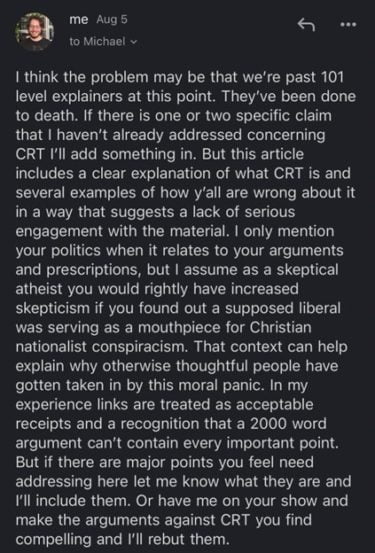 email from Aaron:

I think the problem may be that we're past 101 level explainers at this point. They've been done to death. If there is one or two specific claim that I haven't already addressed concerning CRT I'll add something in. But this article includes a clear explanation of what CRT is and several examples of how y'all are wrong about it in a way that suggests a lack of serious engagement with the material. I only mention your politics when it relates to your arguments and prescriptions, but I assume as a skeptical atheist you would rightly have increased skepticism if you found out a supposed liberal was a mouthpiece for Christian nationalist conspiracism. That context can help explain why otherwise thoughtful people have gotten taken in by this moral panic. In my experience links are treated as acceptable receipts and a recognition that a 2000 word argument can't contain every important point. But if there are major points you feel need addressing here let me know what they are and I'll include them. Or have me on your show and make the arguments against CRT you find compelling and I'll rebut them.