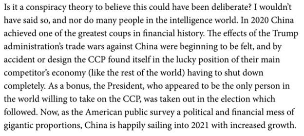 Is it a conspiracy theory to believe this could have been deliberate? I wouldn't have said so, and nor do many people int he intelligence world. In 2020 China achieved one of the greatest coups in financial history. The effects of the Trump administration's trade wars against China were beginning to be felt, and by accident or design the CCP found itself in the lucky position of their main competitor's economy (like the rest of the world) having to shut down completely. As a bonus, the President, who appeared to be the only person in the world willing to take on the CCP, was taken out in the election which followed. Now, as the American public survey a political and financial mess of gigantic proportions, China is happily sailing into 2021 with increased growth. 