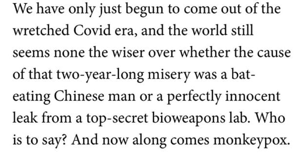 Screen shot from The Spectator article: We have only just begun to come out of the wretched Covid era, and the world still seems none the wiser over whether the cause of that two-year-long misery was a bat-eating Chinese man or a perfectly innocent leak from a top-secret bioweapons lab. Who is to say? And now along comes monkeypox. 