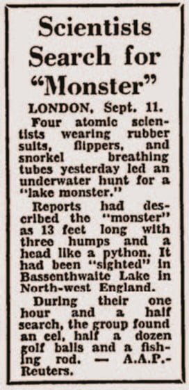 Scientists Search for "Monster"
London, Sept. 11.

Four atomic scientists wearing rubber suits, flippers, and snorkel breathing tubes yesterday led an underwater hunt for a "lake monster". 

Reports had described the "monster" as 13 feet long with three humps and a head like a python. It had been "sighted" in Bassenthwaite Lake in North-west England.

During their one hour and a half search, the group found an eel, half a dozen golf balls and a fishing rod.

- AAP - Reuters