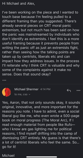 Email from Aaron: 

Hi Michael and Alex, I've been working on the piece and I wanted to touch based because I'm feeling pulled to a different framing than you suggested. There's already several pieces on CRT moral panic extremism, but not much has been said on how the panic was mainstreamed by individuals who don't identify as extremists. I feel this is a more useful framing because it prevents people from writing the panic off as just an extremists fight, rather than seeing how the talking points are taken up by centrists, liberals, etc and can impact how they address issues. In the process I'll reiterate why I think CRT is valuable and why some of the complaints against it make no sense. Does that sound okay?

email from Michael Shermer:

Tes, Aaron, that not only sounds okay, it sounds original, innovative, and more important for the reasons you note. I have to admit, even a social liberal guy like me, who even wrote a 500-page book on moral progress (The Moral Arc), If I read enough material from people like Rufo - who I know are gas lighting me for political reasons, I find myself drifting into the camp of dismissing CRT entirely. My guess is that there's a lot of centrist liberals who feel the same. So... go for it! Michael