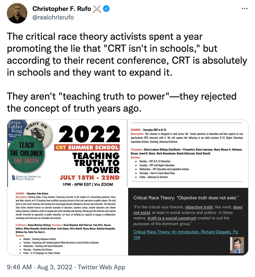 Tweet from Christopher F Rufo on August 3rd, 2022: 

The critical race theory activists spent a year promoting the lie that "CRT isn't in schools", but according to their recent conference, CRT is absolutely in schools and they want to expand it. They aren't "teaching truth to power" - they rejected the concept of truth years ago.

The tweet is accompanied by three images. The first two are screenshots of an event "2022 CRT Summer School - Teaching Truth To Power - July 18th-22nd" from the African American Policy Forum.

The final image is a screenshot from Google, reading:

Critical Race Theory: "Objective truth doesn't exist". For the critical race theorist, objective truth, like merit, does not exist, at least in social science and politics. In these realms, truth is a social construct created to suit the purposes of the dominant group.
