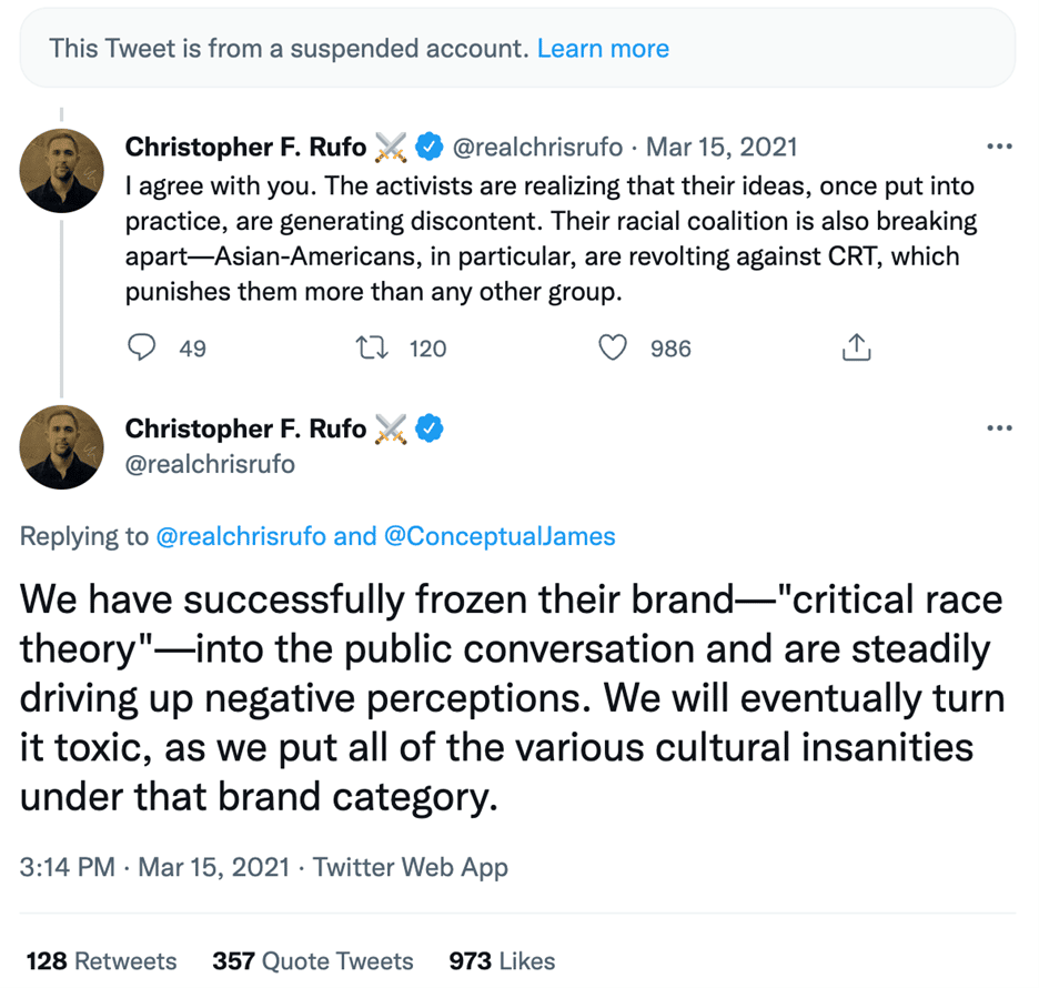 Tweets from Christopher F. Rufo:

"I agree with you. The activists are realizing that their ideas, once put into practice, are generating discontent. Their racial coalition is also breaking apart - Asian-Americans, in particular, are revolting against CRT, which punishes them more than any other group.

We have successfully frozen their brand - "critical race theory" - into the public conversation and are steadily driving up negative perceptions. We will eventually turn it toxic, as we put all of the various cultural insanities under that brand category.