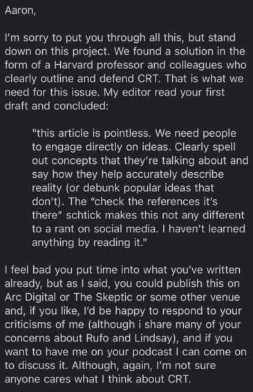 Email from Michael Shermer:

Aaron, I'm sorry to put you through all this, but stand down on this project. We found a solution in the form of a Harvard professor and colleagues who clearly outline and defend CRT. That is what we need for this issue. My editor read your first draft and concluded: "this article is pointless. We need people to engage directly on ideas. Clearly spell out concepts that they're talking about and say how they help accurately describe reality (or debunk popular ideas that don't). The 'check the reference it's there' schtick makes this not any different to a rant on social media. I haven't learned anything by reading it."

I feel bad you put time into what you've written already, but as I said, you could publish this on Arc Digital or The Skeptic or some other venue and, if you like, I'd be happy to respond to your criticisms of me (although I share many of your concerns about Rufo and Lindsay), and if you want to ahve me on your podcast I can come on and discuss it. Although, again, I'm not sure anyone cares what I think about CRT. 