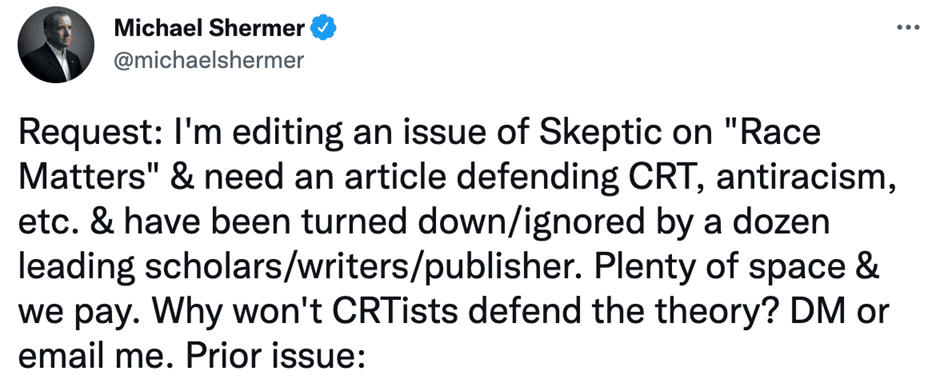 Tweet from @MichaelShermer: 

Request: I'm editing an issue of Skeptic on "Race Matters" & need an article defending CRT, antiracism, etc. & have been turned down/ignored by a dozen leading scholars/writers/publisher. Plenty of space & we pay. Why won't CRTists defend the theory? DM or email me.