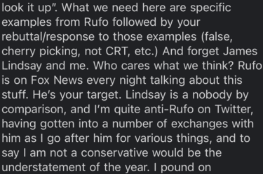 email from Michael Shermer:

What we need here are specific examples from Rufo followed by your rebuttal/response to those examples (false, cherry picking, not CRT, etc.) And forget James Lindsay and me. Who cares what we think? Rufo is on Fox News every night talking about this stuff. He's your target. Lindsay is a nobody by comparison, and I'm quite anti-Rufo on Twitter, having gotten into a number of exchanges with him as I go after him for various things, and to say I am not a conservative would be the understatement of the year. 