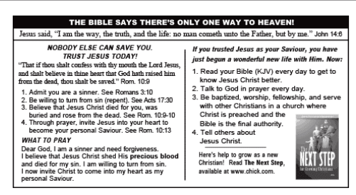 "The bible says there's only one way to heaven! Jesus said, "I am the way, the truth and the life: no man cometh unto the Father, but by me" John 14:6"

Instructions follow on what to pray, and things like reading the bible daily and telling "others about Jesus Christ.".