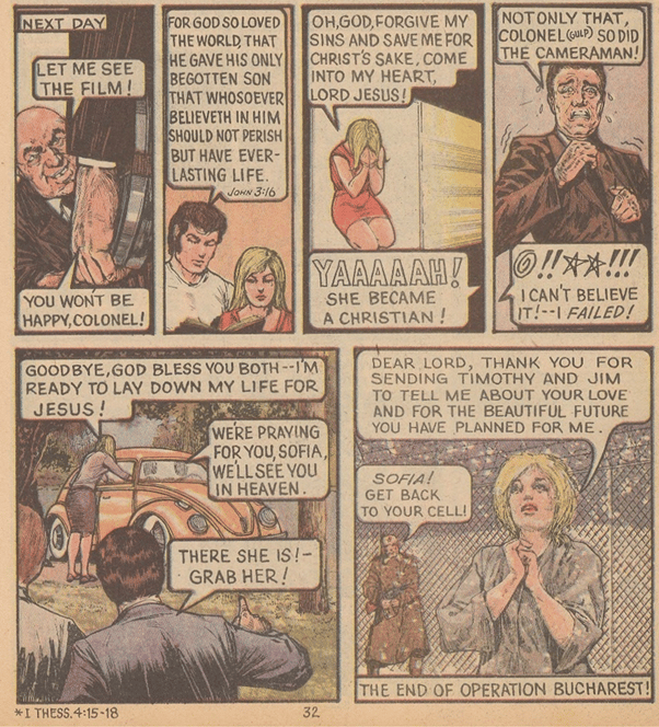 The final half page of Jack Chick's "Operation Bucharest", in six panels. 

1. An evil-looking man talking to another man who is holding a reel of film. "Let me see the film!"  "You won't be happy, Colonel!"

2. A brown haired man talking over the shoulder of a blonde lady: "For god so loved the world, that he gave his only begotten son that whoseoever believeth in him should not perish, but have ever-lasting life. John, 3.16"

3) The blonde lady keels in prayer and repentance: "Oh, God, forgive my sins and save me for Christ's sake, come into my heart, Lord Jesus!" The off-screen voice of the evil Colonel: "Yaaaaah! She became Christian!"

4) A perturbed man in a brown suit: "Not only that Colonel (gulp) so did the cameraman!"  The off-screen voice of the Colonel: "I can't believe it! I failed!"

5) The blonde lady gets out of a yellow VW Beetle: "Goodbye, God bless you both -- I'm ready to lay down my life for Jesus!".  A voice from within the car: "We're praying for you, Sofia. We'll see you in heaven". Two men are approaching to apprehend her: "There she is! Grab her!"

6) Sofia, the blonde lady, is kneeling in prayer in prison uniform in a snowy Soviet prison: "Dear Lord, thank you for sending Timothy and Jim to tell me about your love and for the beautiful future you have planned for me". An onlooking guard: "Sofia! Get back to your cell!"

The caption at the bottom reads: The end of Operation Bucharest!