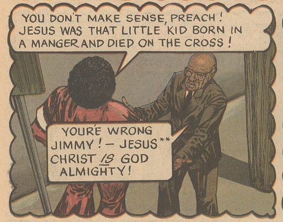 A panel from Jack Chick's comic. 

A man in red with an Afro says: "You don't make sense, Preach! Jesus was that little kid born in a manger and died on the cross!"

To which an elderly preacher in a suit replies: "You're wrong Jimmy! Jesus Christ IS God Almighty!"