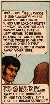 A man says to a woman: "No, Jody - Jesus Christ is God Almighty! - He is Jehovah! - The King of Kings and Lord of Hosts! --- Now, his love for Jody was so great, that he left Heaven, to be born of a virgin and he went to the cross to die for Jody and shed that precious blood to wash away your sins." The woman replies "Then you mean to say - that his blood will wash away all the horrible things I've done? Even like ---uh--- human sacrifice?"