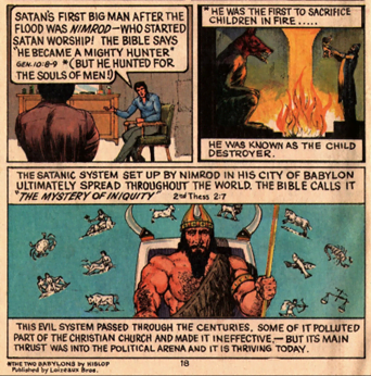 Cartoon strip: Two men talking. One says "Satan's first big man after the flood was Nimrod - who started Satan worship! The bible says "he became a mighty hunter" gen. 10:8-9 (but he hunted for the souls of men!)". Panel two: "He was the first to sacrifice children in fire. He was known as the child destroyer" There is a man standing over a fire holding a bundle up high. Panel three: "The satanic system set up by Nimrod in his city of Babylon ultimately spread throughout the world. The bible calls it "the mystery of iniquity". This evil system passed through the centuries. Some of it polluted part of the Christian church and made it ineffective - but its main thrust was into the political arena and it is thriving today."