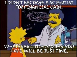 A yellow cartoon man with grey hair and a grey moustache wears a labcoat and stands beside a microscope. He is talking to Lisa Simpson. The text over the image reads "I didn't become a scientist for financial gain. Whatever little money you have will be just fine". 