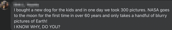 “I bought a new dog for the kids and in one day we took 300 pictures. NASA goes to the moon for the first time in over 60 years and only takes a handful of blurry pictures of Earth! I KNOW WHY, DO YOU?”