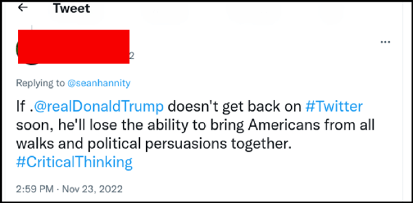 Anonymous Twitter user, replying to @seanhannity

If @realDonaldTrump doesn't get back on #Twitter soon, he'll lost the ability to bring Americans from all walks and political persuasions together. #CriticalThinking

Nov 23, 2022