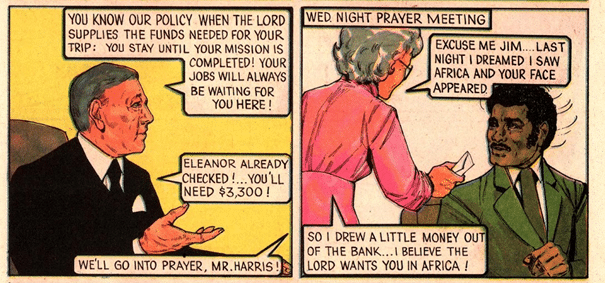 Two panels of a Jack Chick comic.

The first panel has a white man with grey hair, wearing a black suite with a white pocket square. He says:

"You know our policy when the Lord supplies the funds needed for your trip: you stay until your mission is completed! Your jobs will always be waiting for you here! Eleanor already checked! ... You'll need $3,300!"

An off screen character replies: "We'll go into prayer, Mr Harris!"

The second panel is titled "Wed night prayer meeting", featuring an elderly grey haired lady in a pink dress, saying: "Excuse me Jim... last night I dreamed I saw Africa and your face appeared... So I drew a little money out of the bank... I believe the Lord wants you in Africa!"

She is handing an envelope of money to a surprised African American man in a green suit.