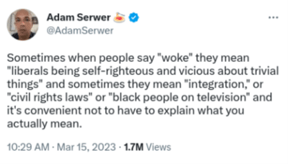 Tweet from Adam Serwer: “Sometimes when people say “woke” they mean “liberals being self-righteous and vicious about trivial things” and sometimes they mean “integration,” or “civil rights laws” or “black people on television” and it’s convenient not to have to explain what you actually mean.”