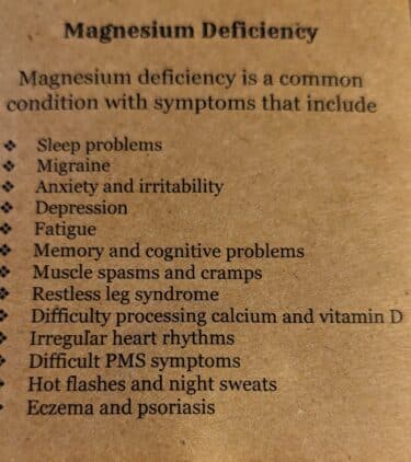 The pamphlet says of "Magnesium Deficiency" that it "is a common condition with symptoms that include sleep problems, migraine, anxiety and irritability, depression, fatigue, memory and cognitive problems, muscle spasms and cramps, restless leg syndrome (this is associated with an iron deficiency and can possibly be alleviated with a different technique), difficulty processing calcium and vitamin D, irregular heart rhythms, difficult PMS symptoms, hot flashes and night sweats, eczema and psoriasis."