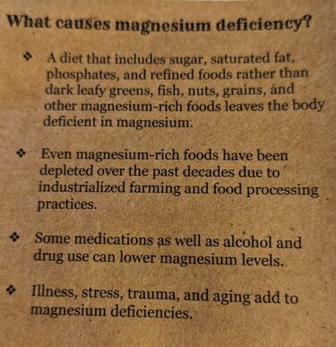 The pamphlet reads:

"What causes magnesium deficiency?

A diet that includes sugar, saturated fat, phosphates, and refined foods rather than dark leafy greens, fish, nuts, grains, and other magnesium-rich foods leaves the body deficient in magnesium. 

Even magnesium rich foods have been depleted over the past decades due to industrialized farming and food processing practices. 

Some medications as well as alcohol and drug use can lower magnesium levels. 

Illness, stress, trauma and aging add to magnesium deficiencies."