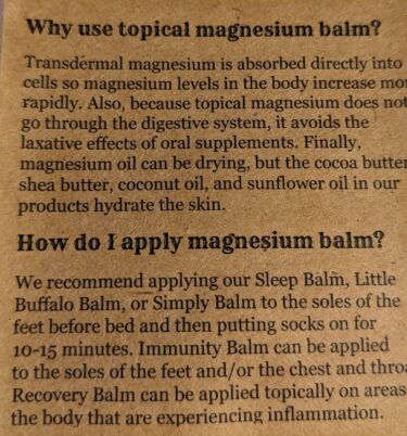 The pamphlet reads:

"Why use topical magnesium balm?

Transdermal magnesium is absorbed directly into cells so magnesium levels in the body increase more rapidly. Also, because topical magnesium does not go through the digestive system, it avoids the laxative effects of oral supplements. Finally, magnesium oil can be drying, but the cocoa butter, shea butter, coconut oil, and sunflower oil in our products hydrate the skin. 

How do I apply magnesium balm?

We recommend applying our Sleep Balm, Little Buffalo Balm, or Simply Balm to the soles of your feet before bed and then putting socks on for 10-15 minutes. Immunity Balm can be applied to the soles of the feet and/or the chest and throat. Recovery Balm can be applied topically on areas of the body that are experiencing inflammation."