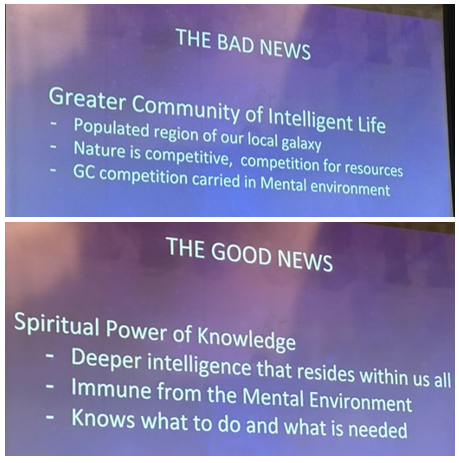 Slides reading "THE BAD NEWS - Greater Community of Intelligent Life. Populated region of our local galaxy. Nature is competetive, competition for resources. GC competition carried in Mental environment." and "THE GOOD NEWS - Spiritual Power of Knowledge. Deeper intelligence that resides within us all. Immune from the Mental Environment. Knows what to do and what is needed". 
Source: Brian Eggo